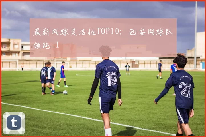 最新网球灵活性TOP10：西安网球队领跑_1