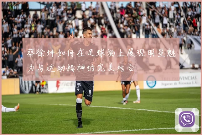 蔡徐坤如何在足球场上展现明星魅力与运动精神的完美结合