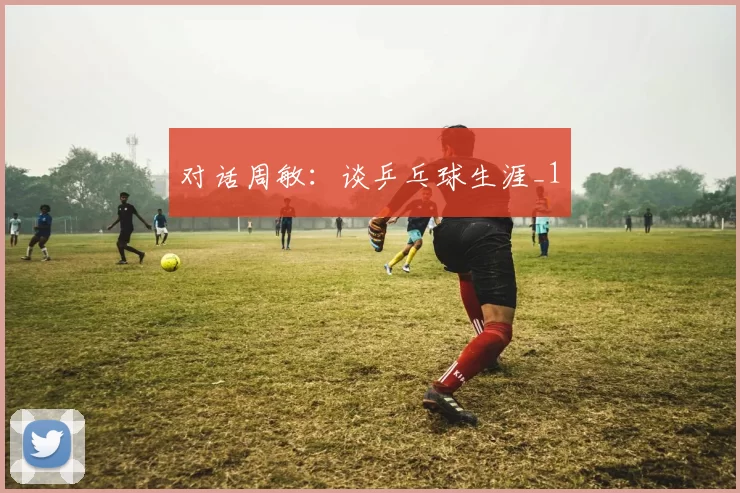 对话周敏：谈乒乓球生涯_1