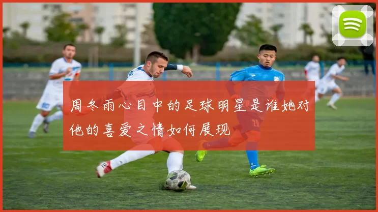 周冬雨心目中的足球明星是谁她对他的喜爱之情如何展现