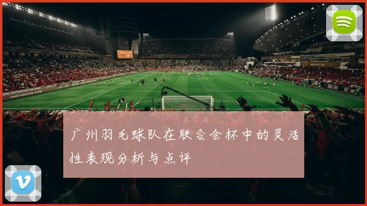 广州羽毛球队在联合会杯中的灵活性表现分析与点评