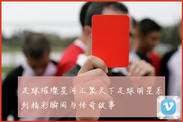 足球璀璨星河汇聚天下足球明星系列精彩瞬间与传奇故事