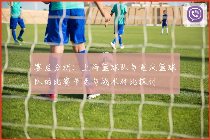 赛后分析：上海篮球队与重庆篮球队的比赛节奏与战术对比探讨