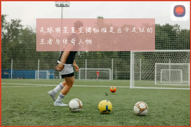 足球明星皇室揭秘谁是当今足坛的王者与传奇人物
