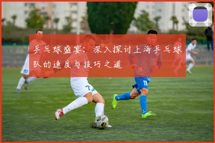 乒乓球盛宴：深入探讨上海乒乓球队的速度与技巧之道