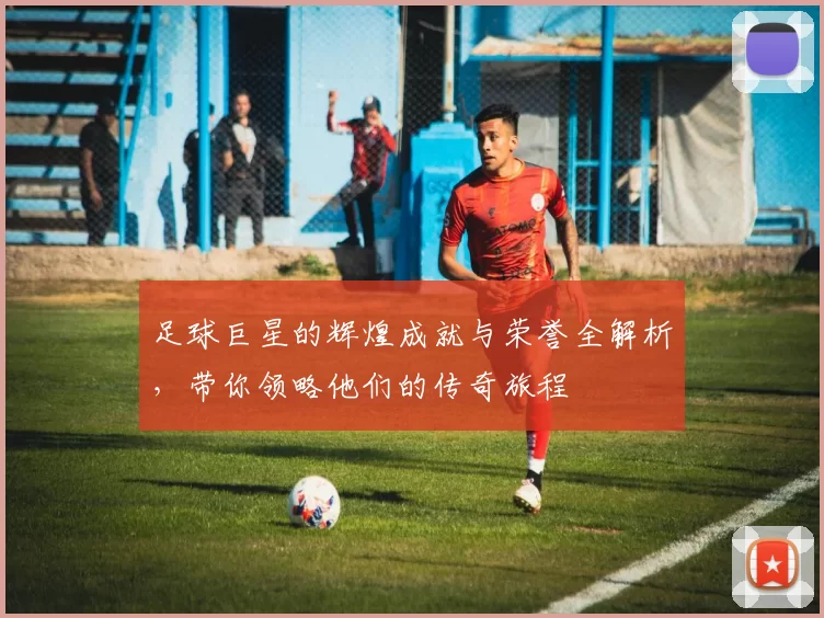 足球巨星的辉煌成就与荣誉全解析，带你领略他们的传奇旅程