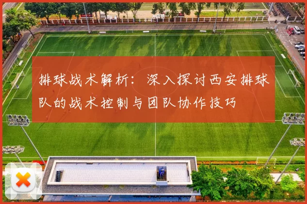 排球战术解析：深入探讨西安排球队的战术控制与团队协作技巧